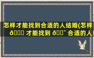 怎样才能找到合适的人结婚(怎样 🐛 才能找到 🐯 合适的人结婚呢)